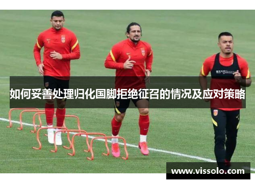如何妥善处理归化国脚拒绝征召的情况及应对策略