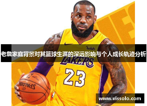 老詹家庭背景对其篮球生涯的深远影响与个人成长轨迹分析