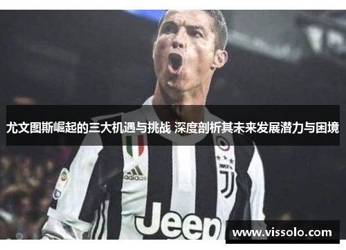 尤文图斯崛起的三大机遇与挑战 深度剖析其未来发展潜力与困境